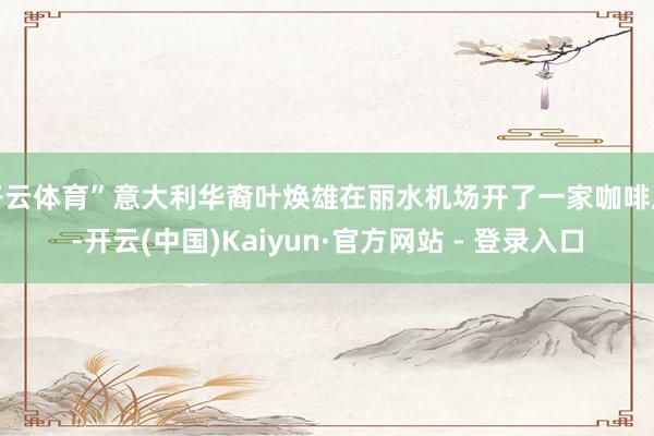 开云体育”意大利华裔叶焕雄在丽水机场开了一家咖啡店-开云(中国)Kaiyun·官方网站 - 登录入口