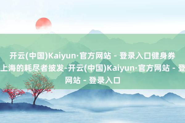 开云(中国)Kaiyun·官方网站 - 登录入口健身券面向在上海的耗尽者披发-开云(中国)Kaiyun·官方网站 - 登录入口