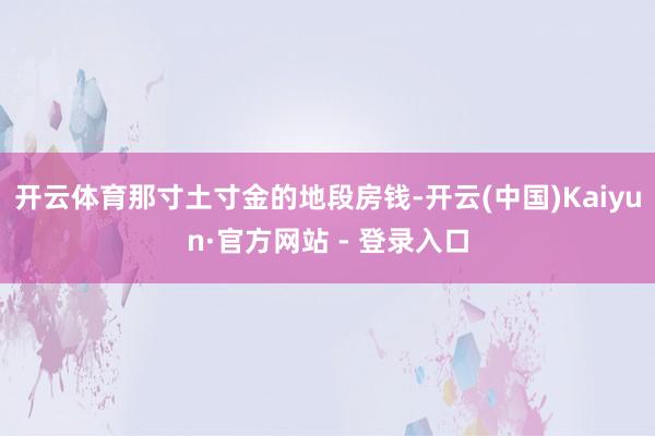 开云体育那寸土寸金的地段房钱-开云(中国)Kaiyun·官方网站 - 登录入口
