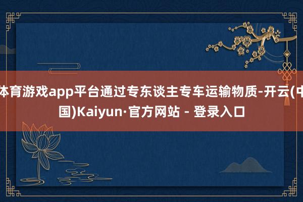 体育游戏app平台通过专东谈主专车运输物质-开云(中国)Kaiyun·官方网站 - 登录入口