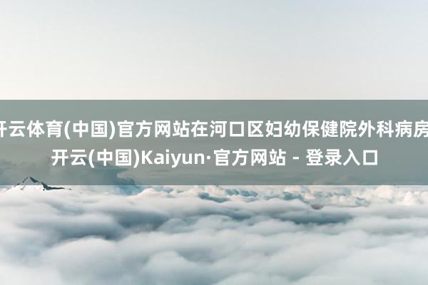 开云体育(中国)官方网站在河口区妇幼保健院外科病房-开云(中国)Kaiyun·官方网站 - 登录入口