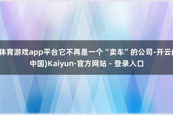 体育游戏app平台它不再是一个“卖车”的公司-开云(中国)Kaiyun·官方网站 - 登录入口