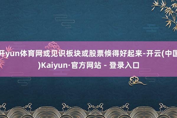 开yun体育网或见识板块或股票倏得好起来-开云(中国)Kaiyun·官方网站 - 登录入口