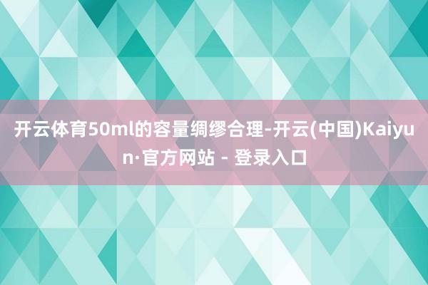开云体育50ml的容量绸缪合理-开云(中国)Kaiyun·官方网站 - 登录入口