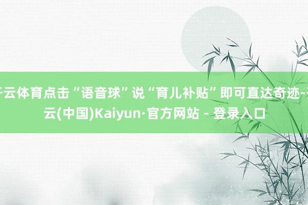 开云体育点击“语音球”说“育儿补贴”即可直达奇迹-开云(中国)Kaiyun·官方网站 - 登录入口