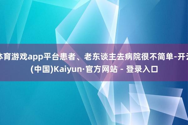 体育游戏app平台患者、老东谈主去病院很不简单-开云(中国)Kaiyun·官方网站 - 登录入口