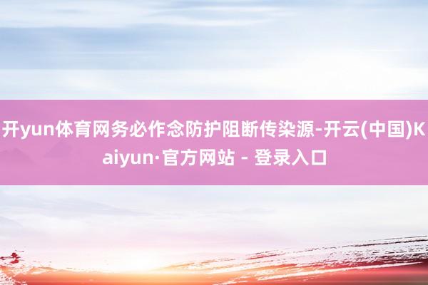 开yun体育网务必作念防护阻断传染源-开云(中国)Kaiyun·官方网站 - 登录入口