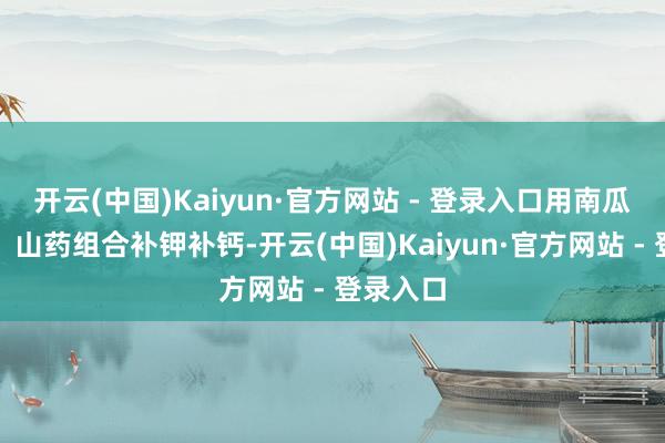 开云(中国)Kaiyun·官方网站 - 登录入口用南瓜、豆腐、山药组合补钾补钙-开云(中国)Kaiyun·官方网站 - 登录入口