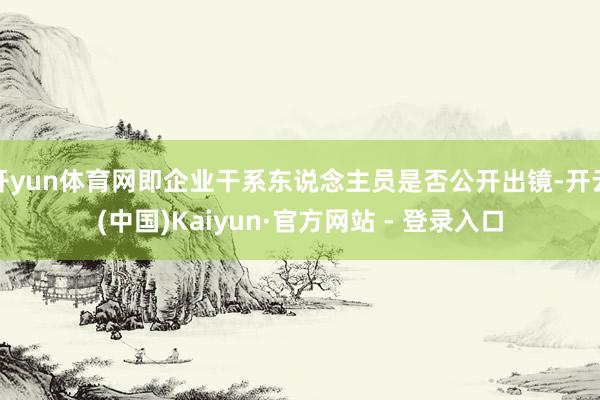 开yun体育网即企业干系东说念主员是否公开出镜-开云(中国)Kaiyun·官方网站 - 登录入口