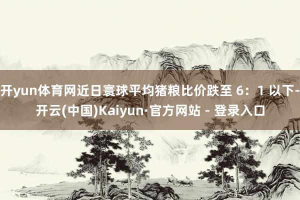 开yun体育网近日寰球平均猪粮比价跌至 6：1 以下-开云(中国)Kaiyun·官方网站 - 登录入口