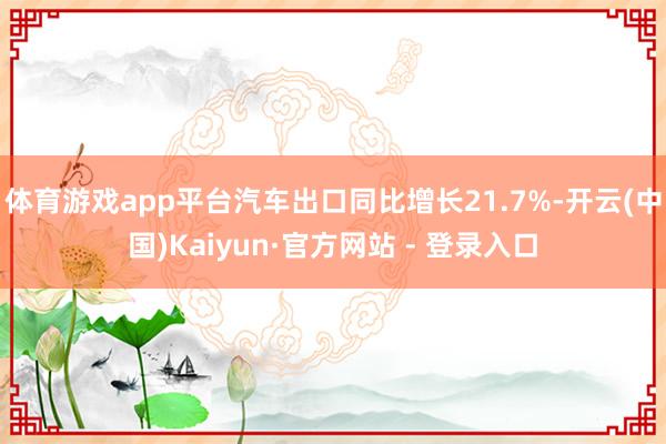 体育游戏app平台汽车出口同比增长21.7%-开云(中国)Kaiyun·官方网站 - 登录入口