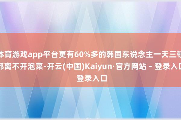 体育游戏app平台更有60%多的韩国东说念主一天三顿都离不开泡菜-开云(中国)Kaiyun·官方网站 - 登录入口