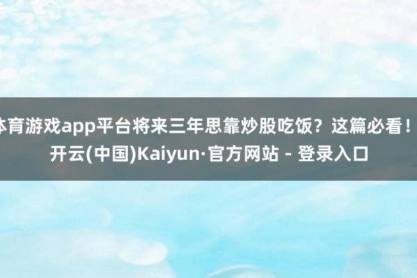 体育游戏app平台将来三年思靠炒股吃饭？这篇必看！-开云(中国)Kaiyun·官方网站 - 登录入口