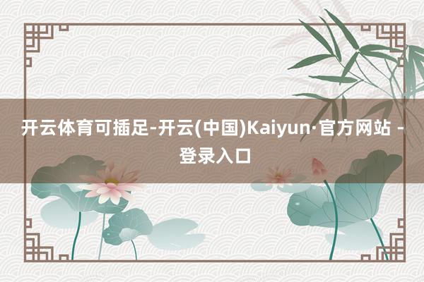 开云体育可插足-开云(中国)Kaiyun·官方网站 - 登录入口