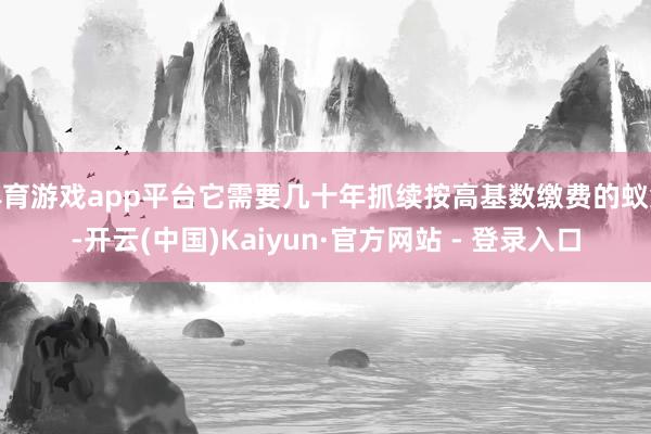体育游戏app平台它需要几十年抓续按高基数缴费的蚁集-开云(中国)Kaiyun·官方网站 - 登录入口