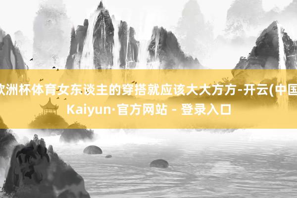 欧洲杯体育女东谈主的穿搭就应该大大方方-开云(中国)Kaiyun·官方网站 - 登录入口