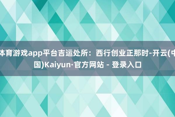 体育游戏app平台吉运处所：西行创业正那时-开云(中国)Kaiyun·官方网站 - 登录入口