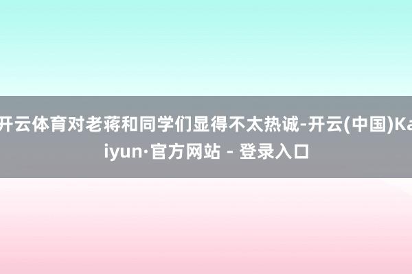 开云体育对老蒋和同学们显得不太热诚-开云(中国)Kaiyun·官方网站 - 登录入口