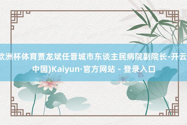 欧洲杯体育贾龙斌任晋城市东谈主民病院副院长-开云(中国)Kaiyun·官方网站 - 登录入口