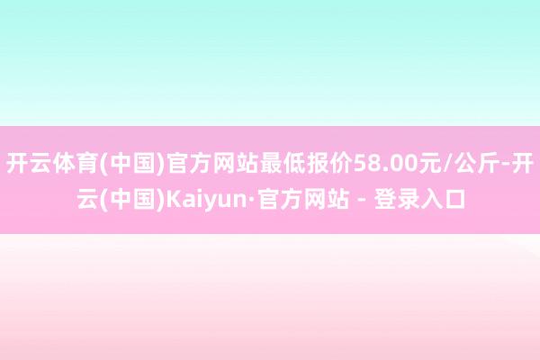 开云体育(中国)官方网站最低报价58.00元/公斤-开云(中国)Kaiyun·官方网站 - 登录入口