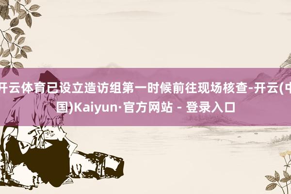 开云体育已设立造访组第一时候前往现场核查-开云(中国)Kaiyun·官方网站 - 登录入口