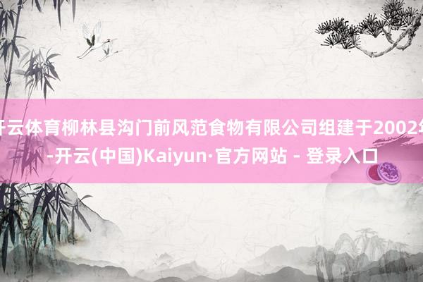开云体育柳林县沟门前风范食物有限公司组建于2002年-开云(中国)Kaiyun·官方网站 - 登录入口