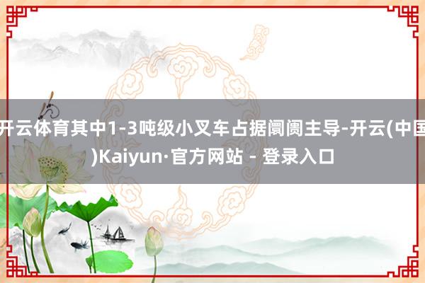 开云体育其中1-3吨级小叉车占据阛阓主导-开云(中国)Kaiyun·官方网站 - 登录入口