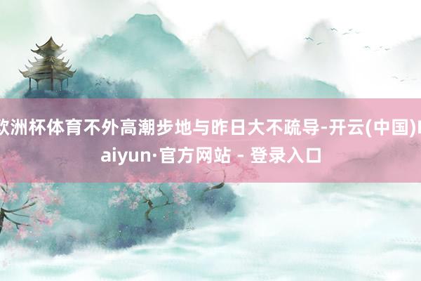 欧洲杯体育不外高潮步地与昨日大不疏导-开云(中国)Kaiyun·官方网站 - 登录入口