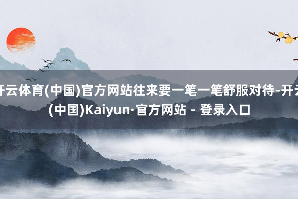 开云体育(中国)官方网站往来要一笔一笔舒服对待-开云(中国)Kaiyun·官方网站 - 登录入口
