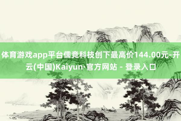 体育游戏app平台儒竞科技创下最高价144.00元-开云(中国)Kaiyun·官方网站 - 登录入口