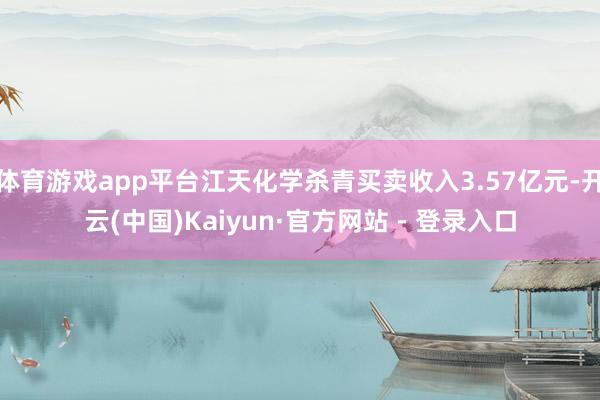 体育游戏app平台江天化学杀青买卖收入3.57亿元-开云(中国)Kaiyun·官方网站 - 登录入口