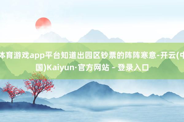 体育游戏app平台知道出园区钞票的阵阵寒意-开云(中国)Kaiyun·官方网站 - 登录入口