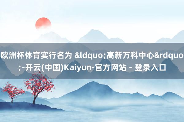 欧洲杯体育实行名为 &ldquo;高新万科中心&rdquo;-开云(中国)Kaiyun·官方网站 - 登录入口