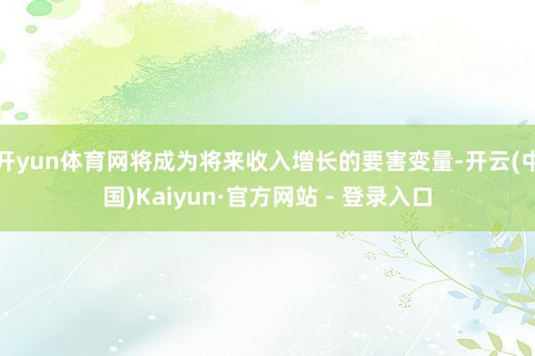 开yun体育网将成为将来收入增长的要害变量-开云(中国)Kaiyun·官方网站 - 登录入口
