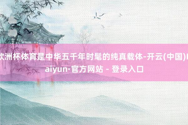 欧洲杯体育是中华五千年时髦的纯真载体-开云(中国)Kaiyun·官方网站 - 登录入口
