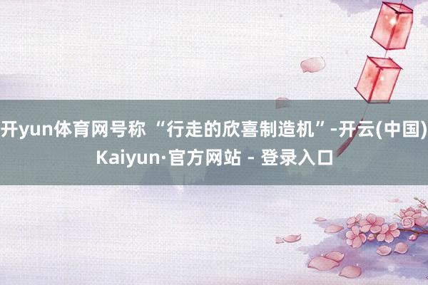 开yun体育网号称 “行走的欣喜制造机”-开云(中国)Kaiyun·官方网站 - 登录入口