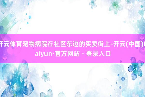 开云体育宠物病院在社区东边的买卖街上-开云(中国)Kaiyun·官方网站 - 登录入口