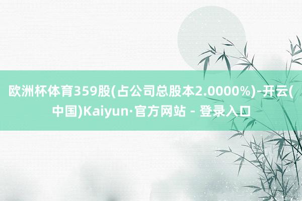 欧洲杯体育359股(占公司总股本2.0000%)-开云(中国)Kaiyun·官方网站 - 登录入口