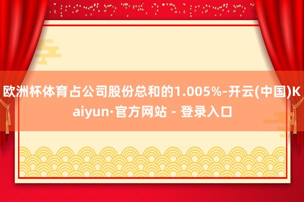 欧洲杯体育占公司股份总和的1.005%-开云(中国)Kaiyun·官方网站 - 登录入口