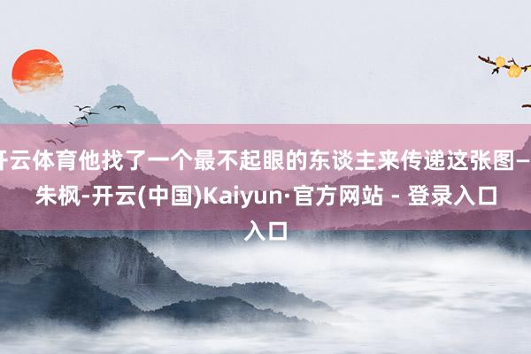 开云体育他找了一个最不起眼的东谈主来传递这张图——朱枫-开云(中国)Kaiyun·官方网站 - 登录入口