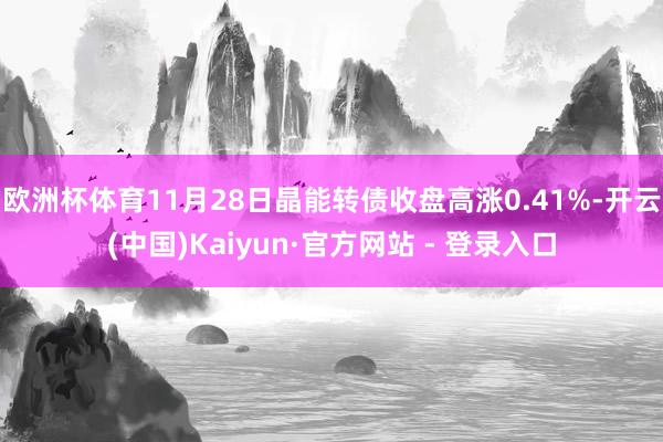 欧洲杯体育11月28日晶能转债收盘高涨0.41%-开云(中国)Kaiyun·官方网站 - 登录入口