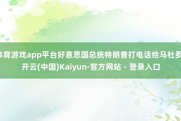 体育游戏app平台好意思国总统特朗普打电话给马杜罗-开云(中国)Kaiyun·官方网站 - 登录入口
