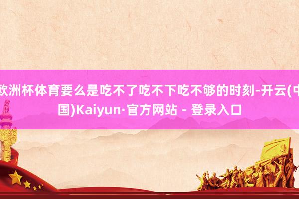 欧洲杯体育要么是吃不了吃不下吃不够的时刻-开云(中国)Kaiyun·官方网站 - 登录入口