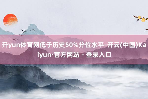 开yun体育网低于历史50%分位水平-开云(中国)Kaiyun·官方网站 - 登录入口