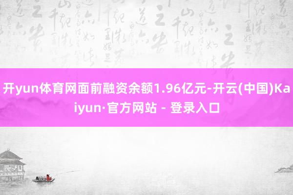 开yun体育网面前融资余额1.96亿元-开云(中国)Kaiyun·官方网站 - 登录入口