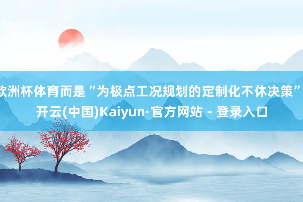 欧洲杯体育而是“为极点工况规划的定制化不休决策”-开云(中国)Kaiyun·官方网站 - 登录入口