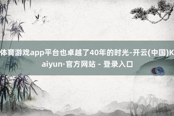 体育游戏app平台也卓越了40年的时光-开云(中国)Kaiyun·官方网站 - 登录入口