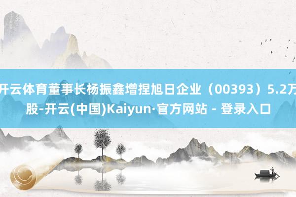 开云体育董事长杨振鑫增捏旭日企业（00393）5.2万股-开云(中国)Kaiyun·官方网站 - 登录入口