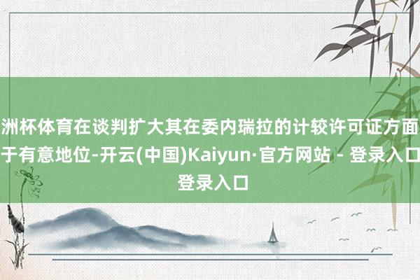 欧洲杯体育在谈判扩大其在委内瑞拉的计较许可证方面处于有意地位-开云(中国)Kaiyun·官方网站 - 登录入口