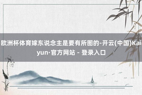 欧洲杯体育嫁东说念主是要有所图的-开云(中国)Kaiyun·官方网站 - 登录入口